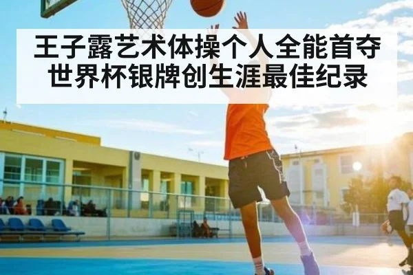 王子露艺术体操个人全能首夺世界杯银牌创生涯最佳纪录