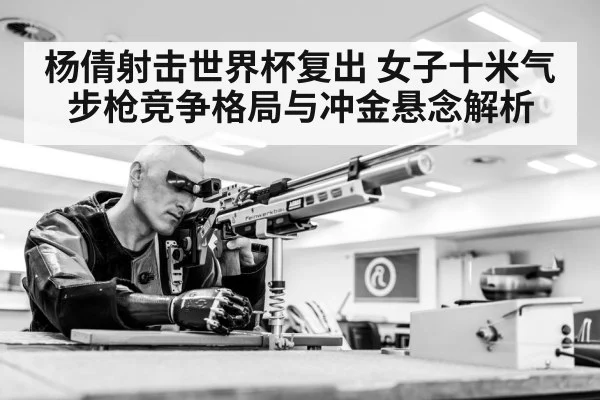 杨倩射击世界杯复出 女子十米气步枪竞争格局与冲金悬念解析